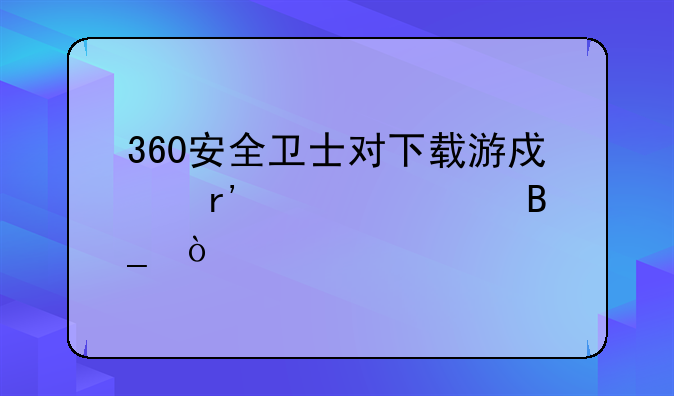 360安全卫士对下载游戏有威胁吗？