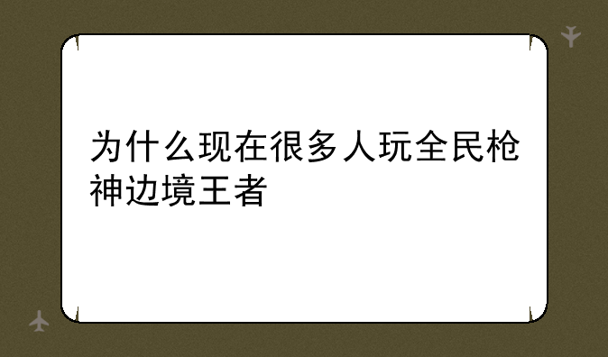 为什么现在很多人玩全民枪神边境王者