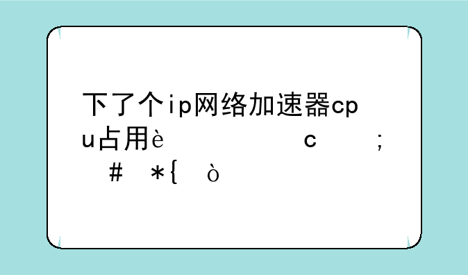 下了个ip网络加速器cpu占用过高怎么办？