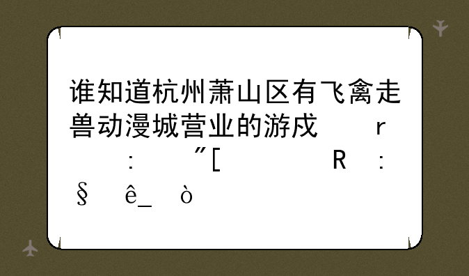 谁知道杭州萧山区有飞禽走兽动漫城营业的游戏机厅或者电玩店？