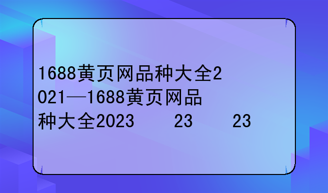1688黄页网品种大全2021—1688黄页网品种大全2023款