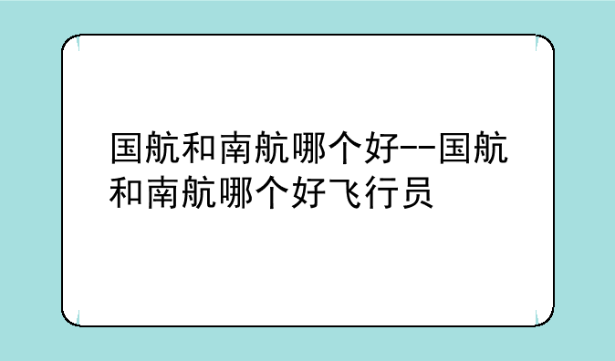 国航和南航哪个好--国航和南航哪个好飞行员