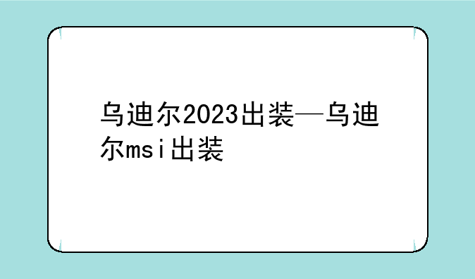 乌迪尔2023出装—乌迪尔msi出装