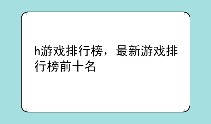 h游戏排行榜，最新游戏排行榜前十名